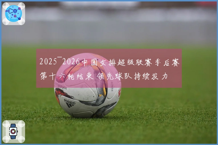 2025~2026中国女排超级联赛季后赛第十六轮结束 领先球队持续发力