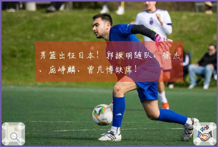 男篮出征日本！郭振明随队，徐杰、庞峥麟、曾凡博缺席！