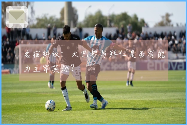 名宿热议：大巴黎与拜仁是否有能力主宰英超？