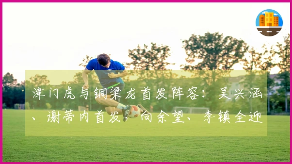 津门虎与铜梁龙首发阵容：吴兴涵、谢蒂内首发，向余望、李镇全迎来中超首秀