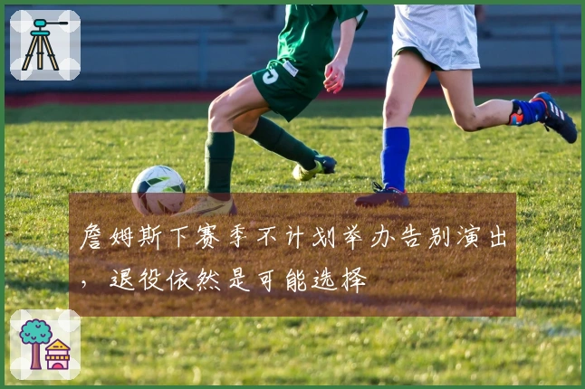 詹姆斯下赛季不计划举办告别演出，退役依然是可能选择