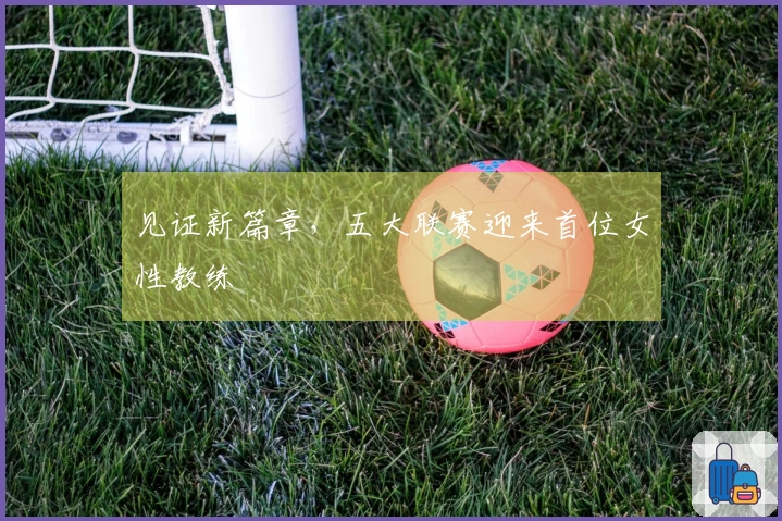 见证新篇章，五大联赛迎来首位女性教练