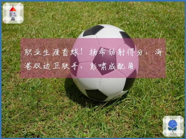 职业生涯首球！杨希劲射得分，海港双边卫联手，彭啸成配角