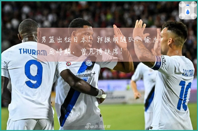 男篮出征日本！郭振明随队，徐杰、庞峥麟、曾凡博缺席！