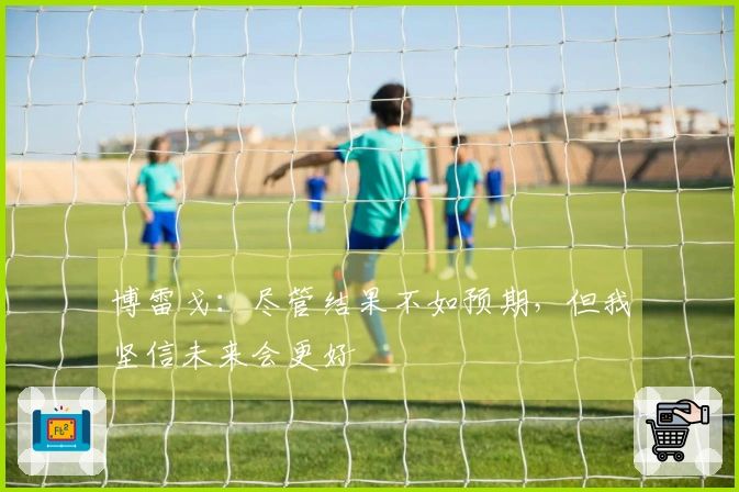 博雷戈：尽管结果不如预期，但我坚信未来会更好