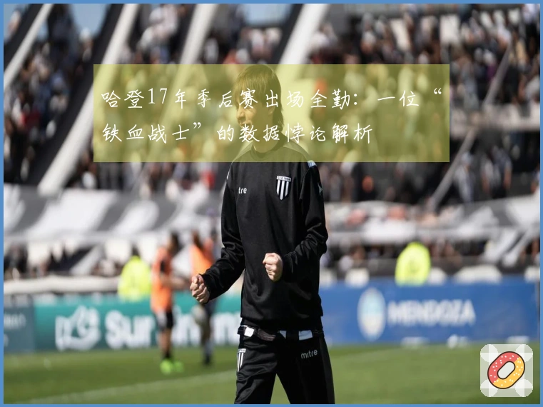 哈登17年季后赛出场全勤：一位“铁血战士”的数据悖论解析