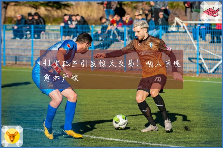41岁孤王引发惊天交易！湖人困境愈加严峻