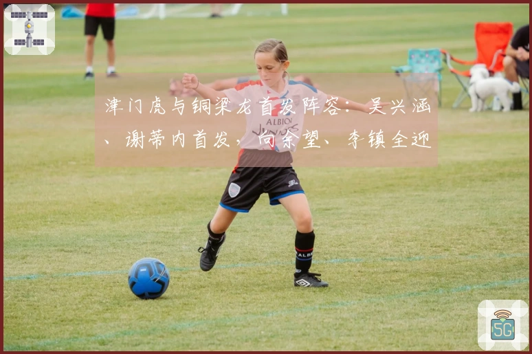 津门虎与铜梁龙首发阵容：吴兴涵、谢蒂内首发，向余望、李镇全迎来中超首秀
