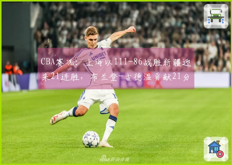 CBA赛况：上海以111-86战胜新疆迎来21连胜，布兰登-古德温贡献21分4篮板11助攻