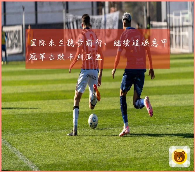国际米兰稳步前行，继续追逐意甲冠军击败卡利亚里