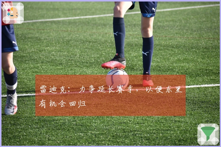 雷迪克：力争延长赛季，以便东里有机会回归