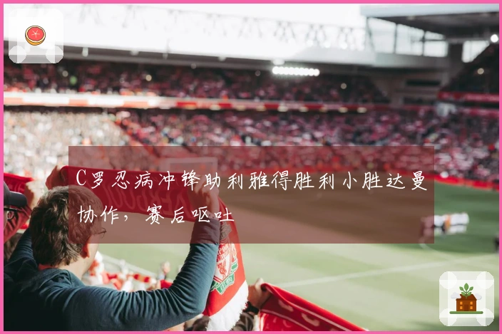 C罗忍病冲锋助利雅得胜利小胜达曼协作，赛后呕吐