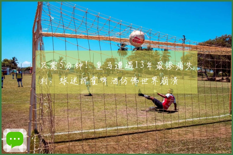 只需5分钟！皇马遭遇13年最惨痛失利，球迷挥霍啤酒仿佛世界崩溃